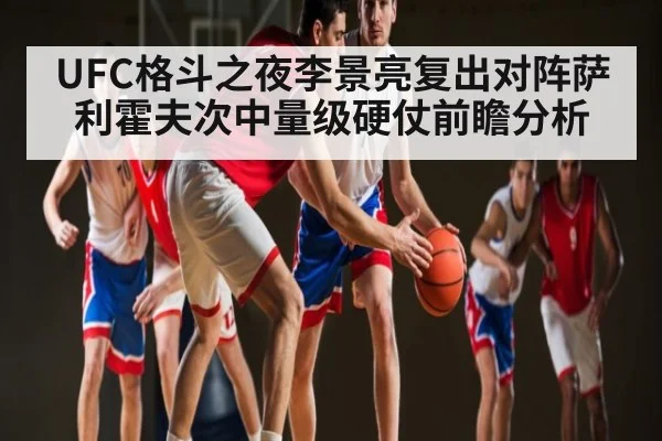UFC格斗之夜李景亮复出对阵萨利霍夫次中量级硬仗前瞻分析