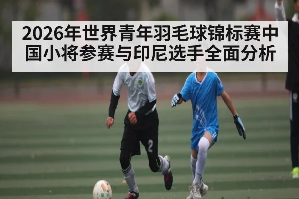2026年世界青年羽毛球锦标赛中国小将参赛与印尼选手全面分析