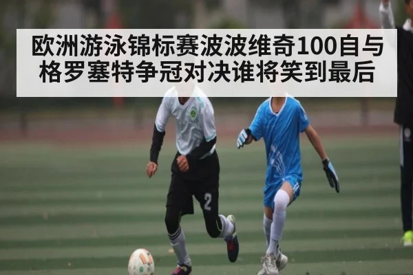 欧洲游泳锦标赛波波维奇100自与格罗塞特争冠对决谁将笑到最后